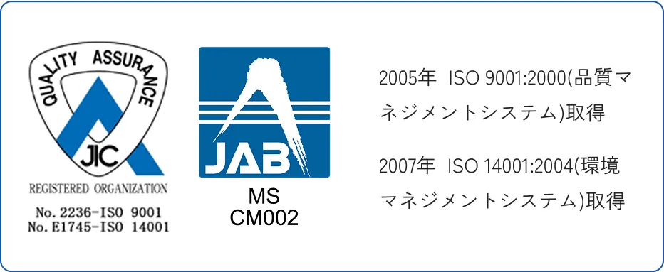 2005年  ISO 9001:2000(品質マネジメントシステム)取得　2007年  ISO 14001:2004(環境マネジメントシステム)取得
